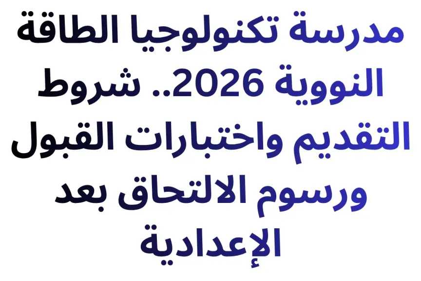 مدرسة تكنولوجيا الطاقة النووية 2026.. شروط التقديم واختبارات القبول ورسوم الالتحاق بعد الإعدادية