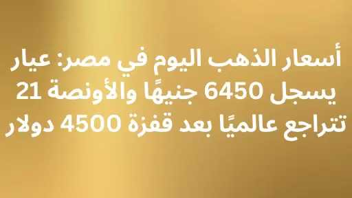 أسعار الذهب اليوم في مصر: عيار 21 يسجل 6450 جنيهًا والأونصة تتراجع... أسعار الذهب اليوم في مصر: عيار 21 يسجل 6450 جنيهًا والأونصة تتراجع عالميًا بعد قفزة 4500 دولار